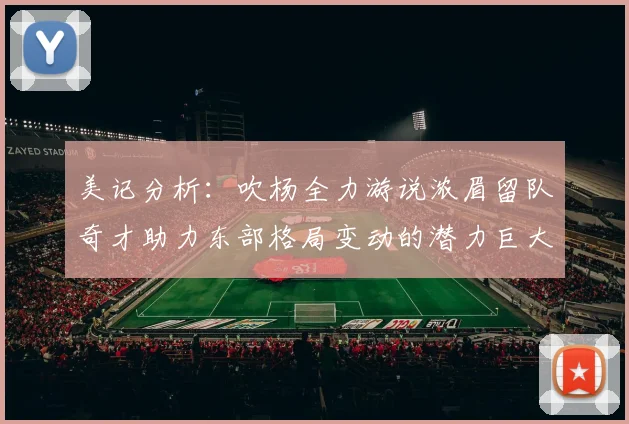 美记分析：吹杨全力游说浓眉留队奇才助力东部格局变动的潜力巨大