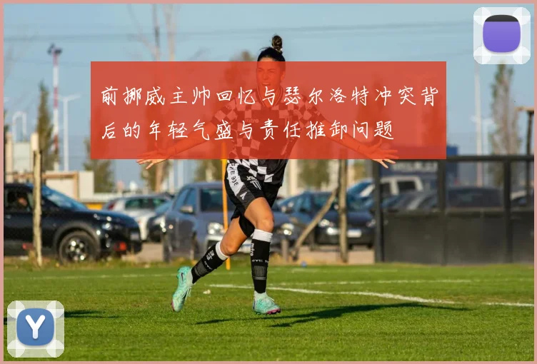 前挪威主帅回忆与瑟尔洛特冲突背后的年轻气盛与责任推卸问题
