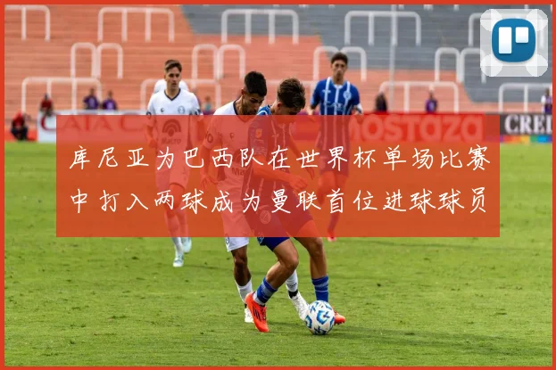 库尼亚为巴西队在世界杯单场比赛中打入两球成为曼联首位进球球员