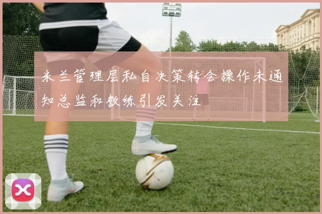 米兰管理层私自决策转会操作未通知总监和教练引发关注
