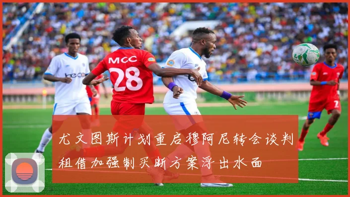 尤文图斯计划重启穆阿尼转会谈判租借加强制买断方案浮出水面
