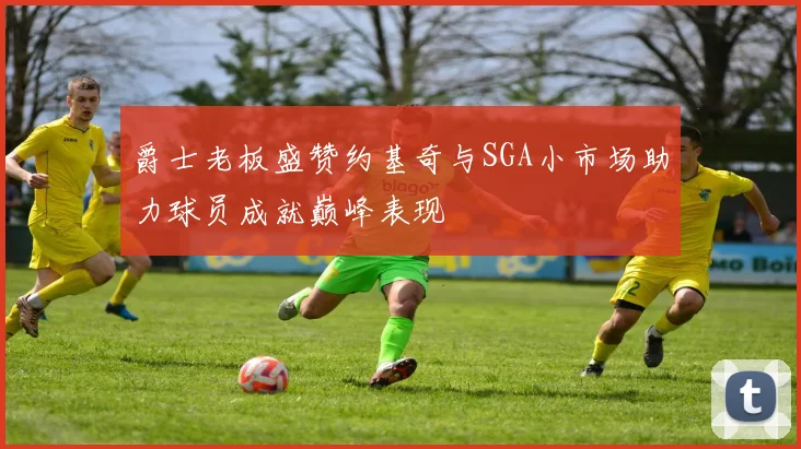 爵士老板盛赞约基奇与SGA小市场助力球员成就巅峰表现