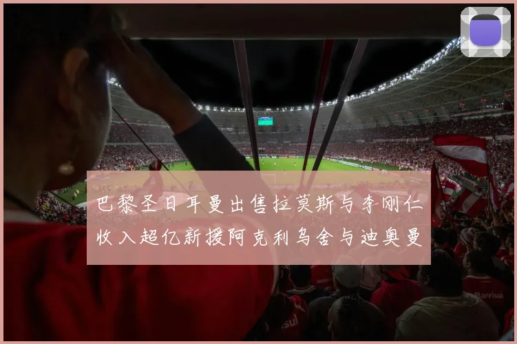 巴黎圣日耳曼出售拉莫斯与李刚仁收入超亿新援阿克利乌舍与迪奥曼德即将加盟