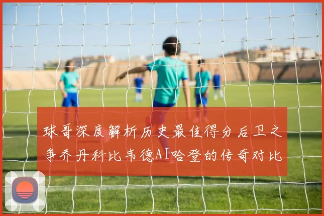 球哥深度解析历史最佳得分后卫之争乔丹科比韦德AI哈登的传奇对比