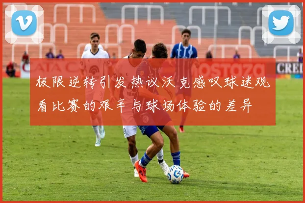 极限逆转引发热议沃克感叹球迷观看比赛的艰辛与球场体验的差异
