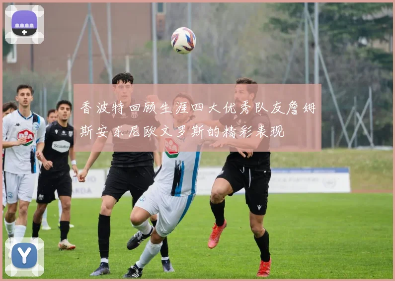 香波特回顾生涯四大优秀队友詹姆斯安东尼欧文罗斯的精彩表现