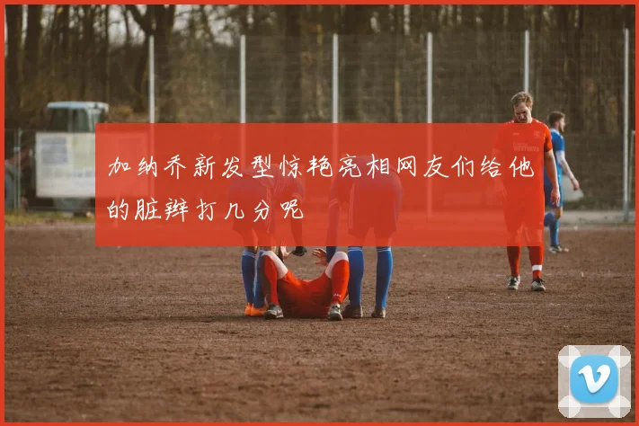加纳乔新发型惊艳亮相网友们给他的脏辫打几分呢