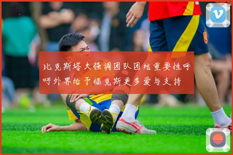 比克斯塔夫强调团队团结重要性呼吁外界给予福克斯更多爱与支持
