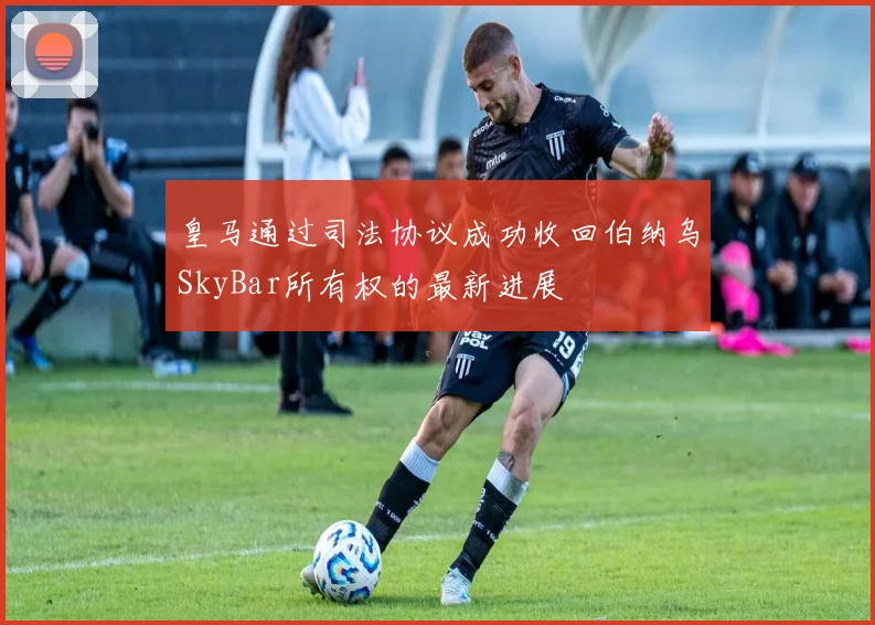皇马通过司法协议成功收回伯纳乌SkyBar所有权的最新进展