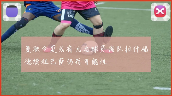 曼联今夏或有九名球员离队拉什福德续租巴萨仍存可能性