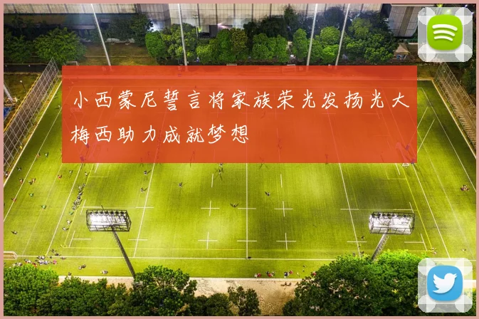 小西蒙尼誓言将家族荣光发扬光大梅西助力成就梦想