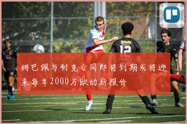 姆巴佩与耐克合同即将到期或将迎来每年2000万欧的新报价
