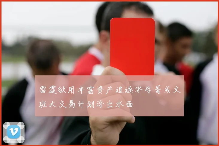 雷霆欲用丰富资产追逐字母哥或文班大交易计划浮出水面