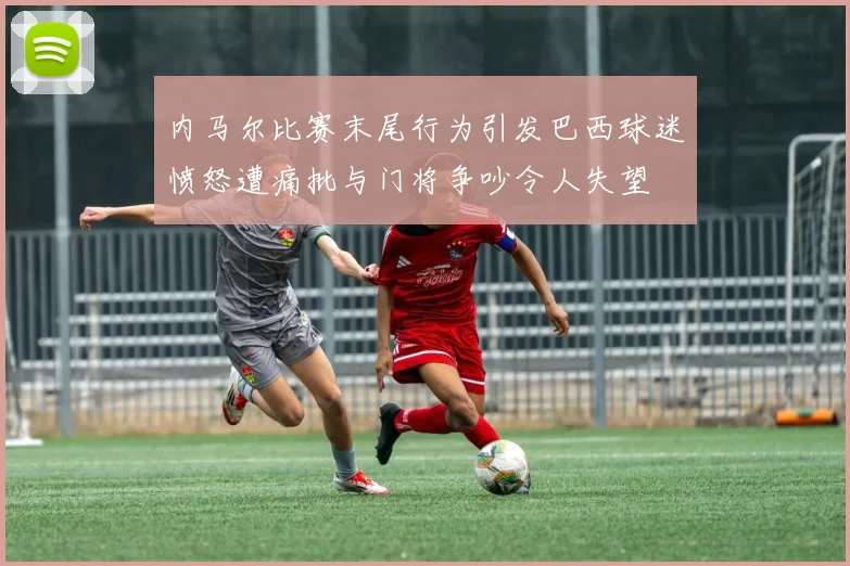 内马尔比赛末尾行为引发巴西球迷愤怒遭痛批与门将争吵令人失望