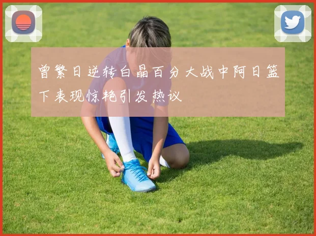 曾繁日逆转白晶百分大战中阿日篮下表现惊艳引发热议