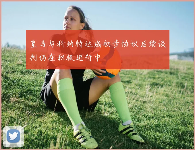 皇马与科纳特达成初步协议后续谈判仍在积极进行中