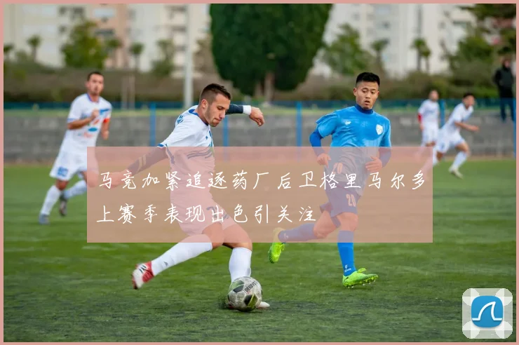 马竞加紧追逐药厂后卫格里马尔多上赛季表现出色引关注