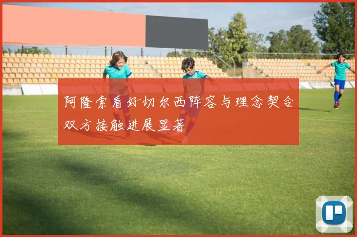 阿隆索看好切尔西阵容与理念契合双方接触进展显著