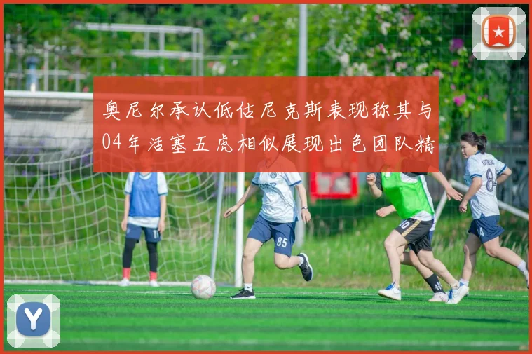 奥尼尔承认低估尼克斯表现称其与04年活塞五虎相似展现出色团队精神