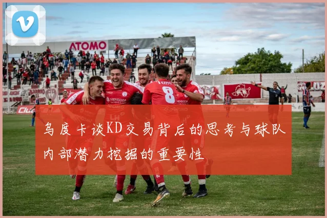 乌度卡谈KD交易背后的思考与球队内部潜力挖掘的重要性